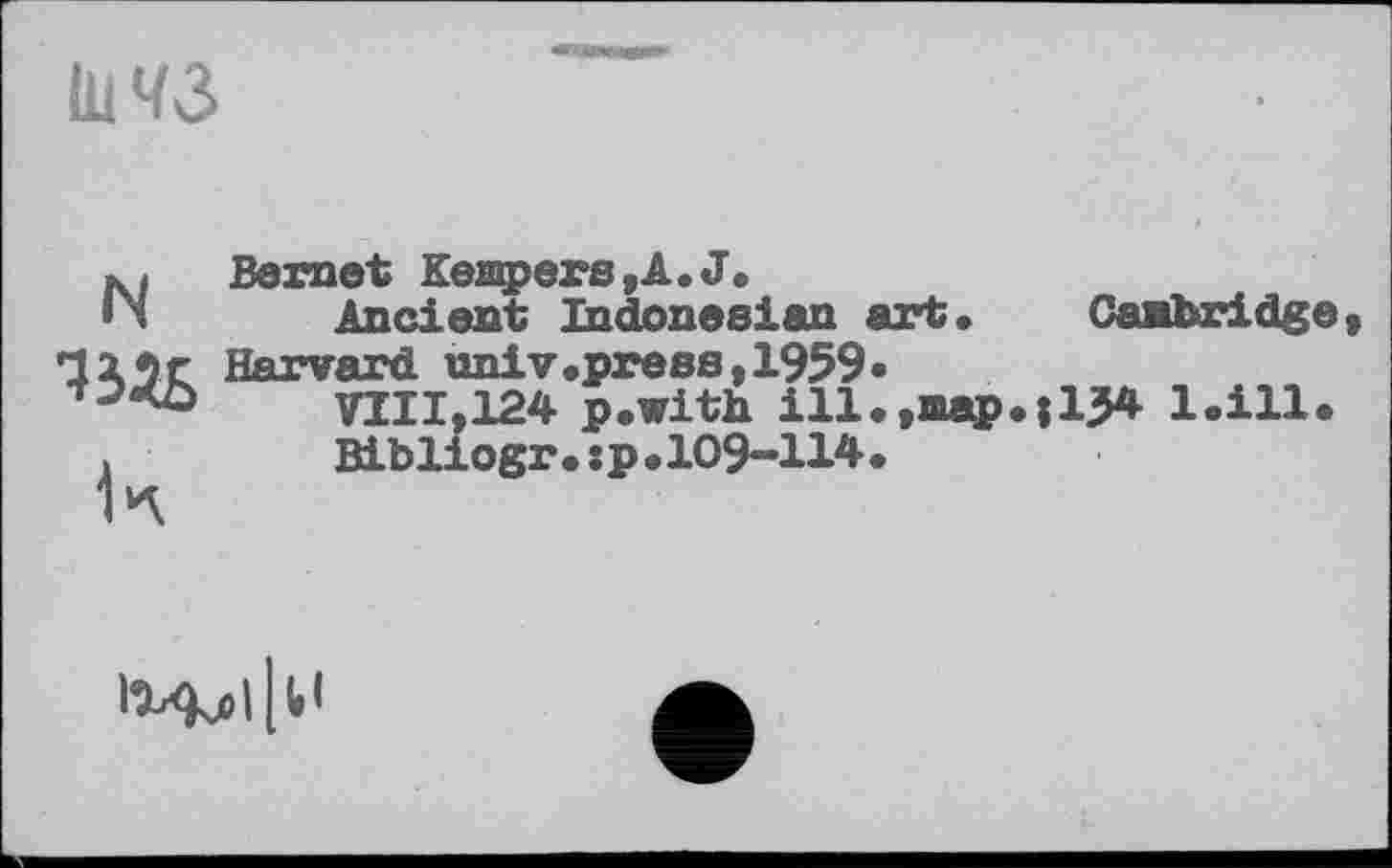 ﻿I1W3
N Bernet Kempers,A.J.
Ancient Indonesian art
125г Harvard univ.press,1959.
VIII,124 p.with ill.,map.; 15* 1.Ш
>	Bibliogr.:p.l09-114.
Cambridge,
